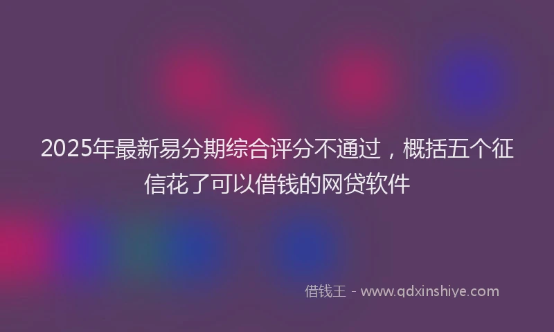 2025年最新易分期综合评分不通过，概括五个征信花了可以借钱的网贷软件