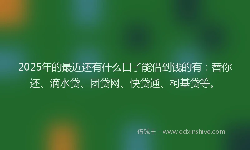 2025年的最近还有什么口子能借到钱的有：替你还、滴水贷、团贷网、快贷通、柯基贷等。