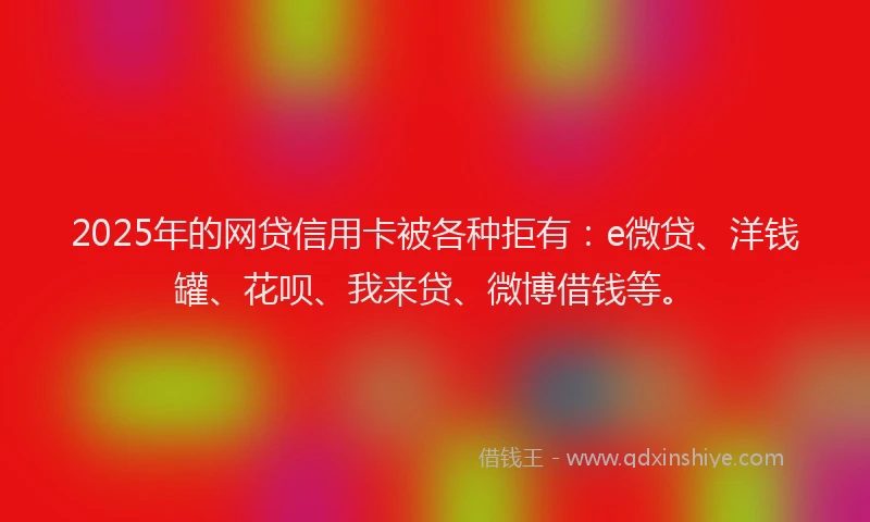 2025年的网贷信用卡被各种拒有：e微贷、洋钱罐、花呗、我来贷、微博借钱等。