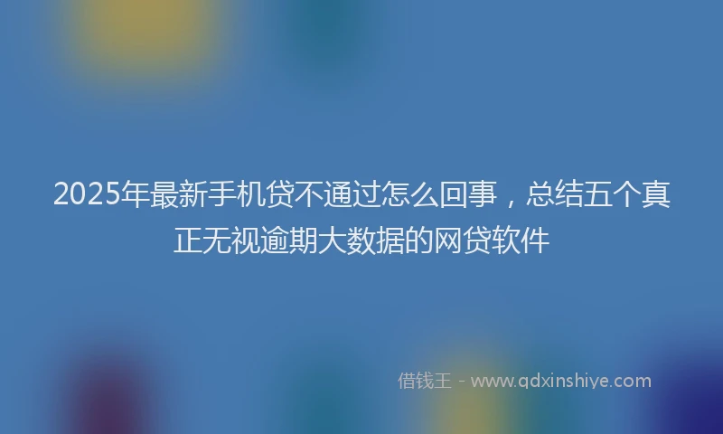 2025年最新手机贷不通过怎么回事，总结五个真正无视逾期大数据的网贷软件