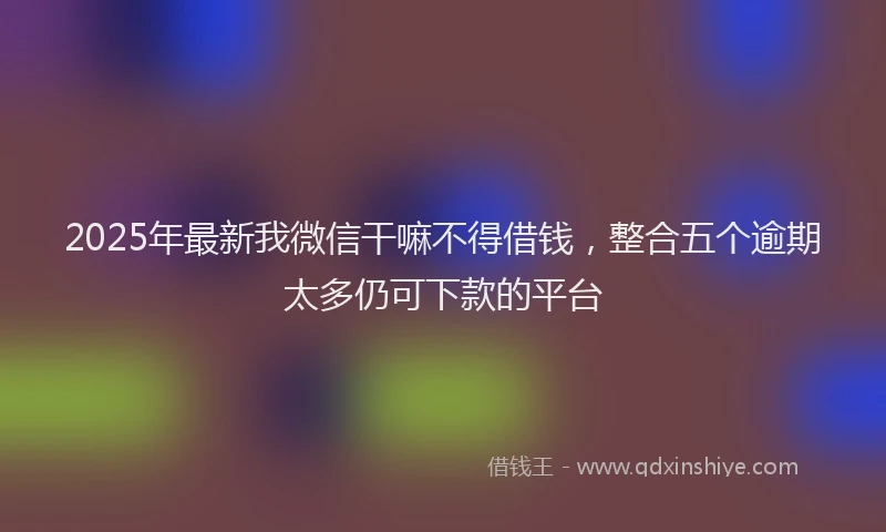 2025年最新我微信干嘛不得借钱，整合五个逾期太多仍可下款的平台