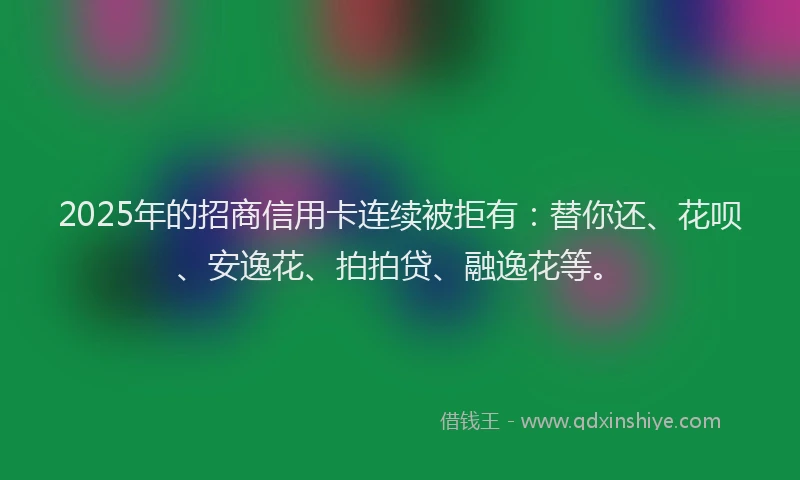 2025年的招商信用卡连续被拒有：替你还、花呗、安逸花、拍拍贷、融逸花等。