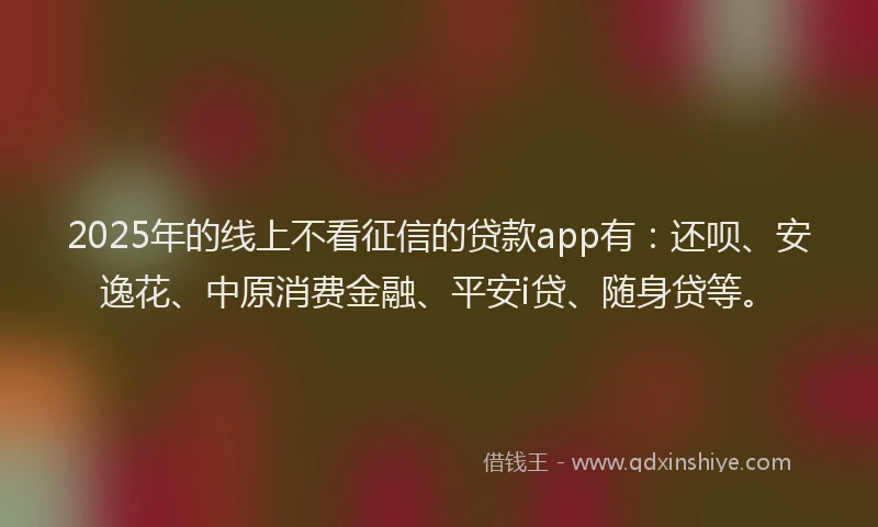 2025年的线上不看征信的贷款app有：还呗、安逸花、中原消费金融、平安i贷、随身贷等。