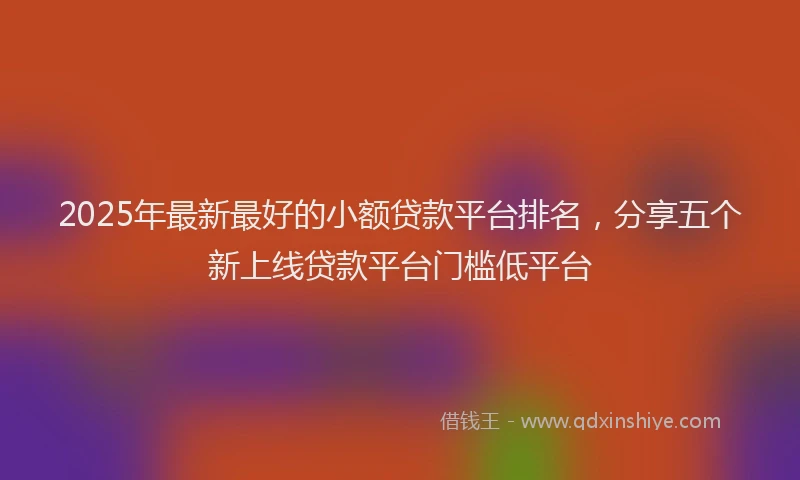 2025年最新最好的小额贷款平台排名，分享五个新上线贷款平台门槛低平台