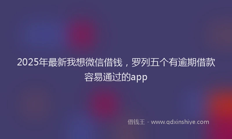 2025年最新我想微信借钱，罗列五个有逾期借款容易通过的app