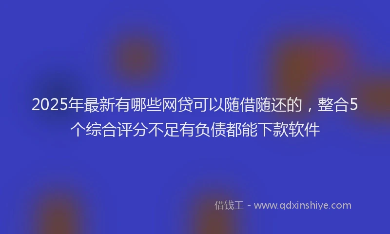 2025年最新有哪些网贷可以随借随还的，整合5个综合评分不足有负债都能下款软件