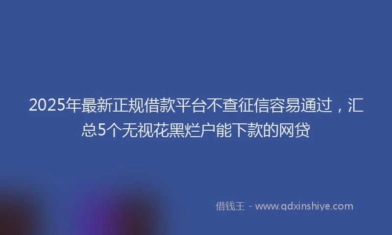 2025年最新正规借款平台不查征信容易通过，汇总5个无视花黑烂户能下款的网贷