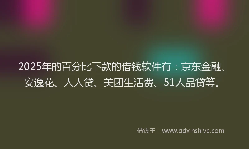 2025年的百分比下款的借钱软件有：京东金融、安逸花、人人贷、美团生活费、51人品贷等。