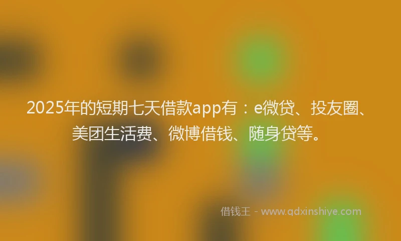 2025年的短期七天借款app有：e微贷、投友圈、美团生活费、微博借钱、随身贷等。