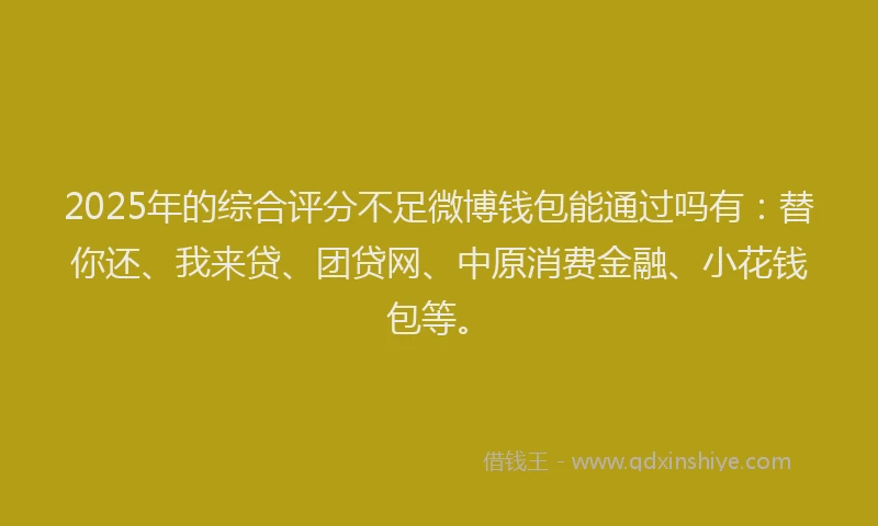 2025年的综合评分不足微博钱包能通过吗有：替你还、我来贷、团贷网、中原消费金融、小花钱包等。