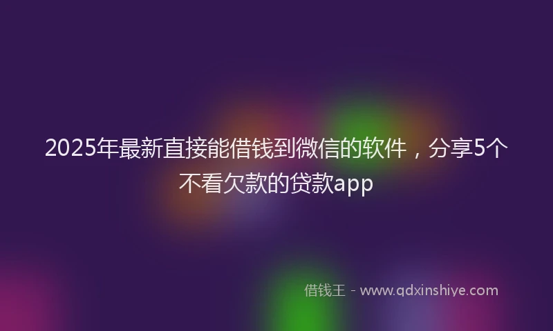 2025年最新直接能借钱到微信的软件，分享5个不看欠款的贷款app