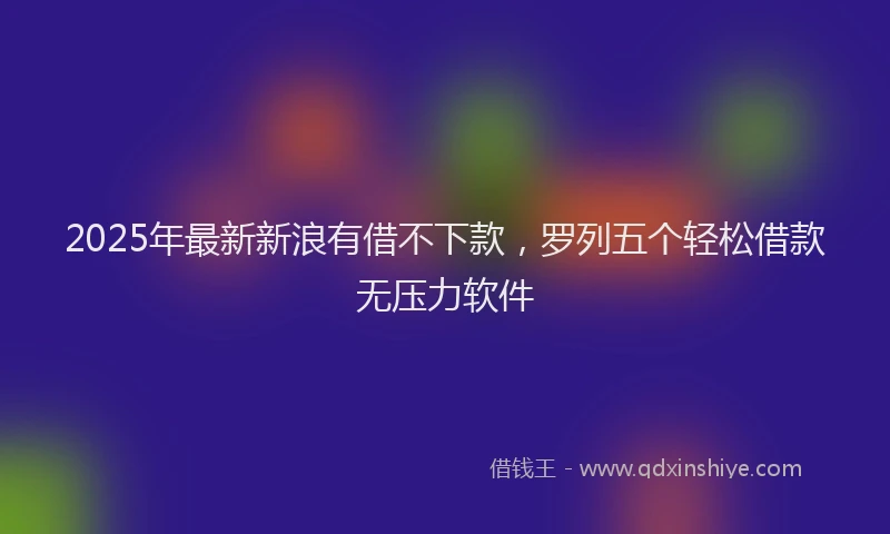 2025年最新新浪有借不下款，罗列五个轻松借款无压力软件