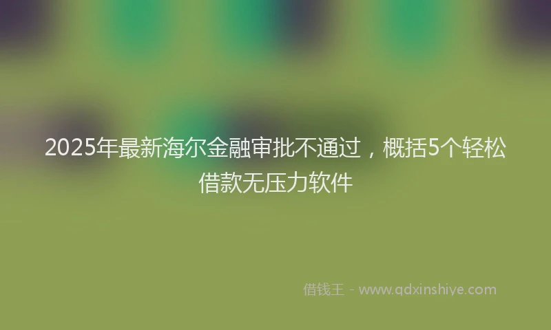 2025年最新海尔金融审批不通过，概括5个轻松借款无压力软件