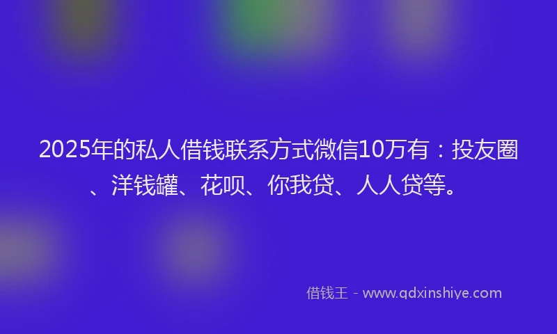 2025年的私人借钱联系方式微信10万有：投友圈、洋钱罐、花呗、你我贷、人人贷等。