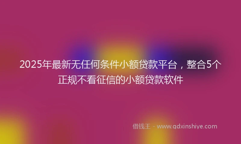 2025年最新无任何条件小额贷款平台，整合5个正规不看征信的小额贷款软件