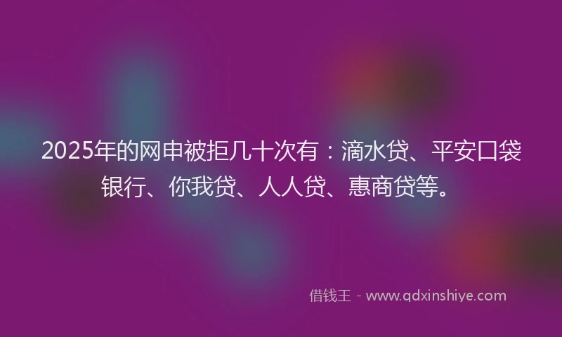 2025年的网申被拒几十次有：滴水贷、平安口袋银行、你我贷、人人贷、惠商贷等。