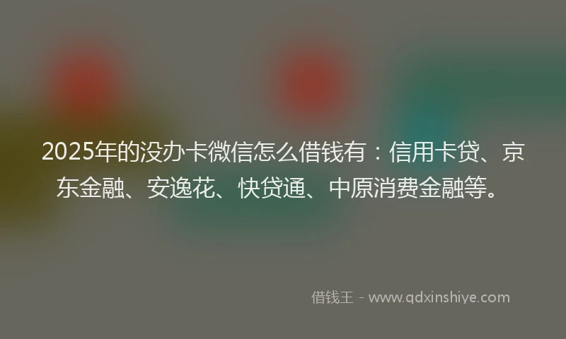 2025年的没办卡微信怎么借钱有：信用卡贷、京东金融、安逸花、快贷通、中原消费金融等。