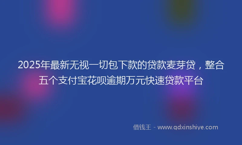 2025年最新无视一切包下款的贷款麦芽贷，整合五个支付宝花呗逾期万元快速贷款平台