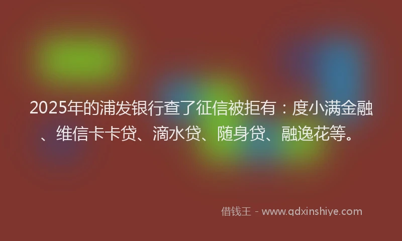2025年的浦发银行查了征信被拒有：度小满金融、维信卡卡贷、滴水贷、随身贷、融逸花等。