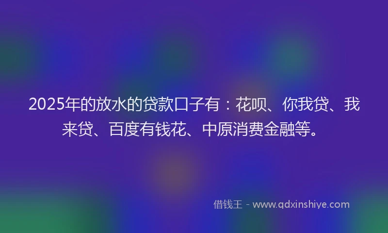 2025年的放水的贷款口子有：花呗、你我贷、我来贷、百度有钱花、中原消费金融等。