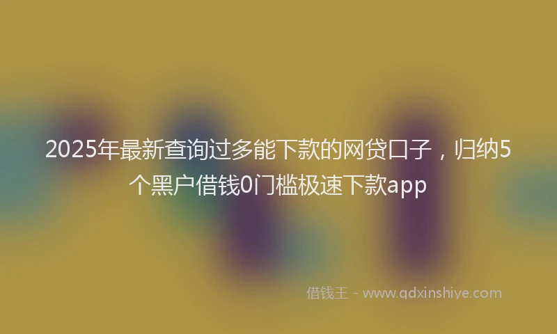 2025年最新查询过多能下款的网贷口子，归纳5个黑户借钱0门槛极速下款app