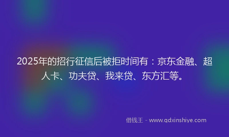 2025年的招行征信后被拒时间有：京东金融、超人卡、功夫贷、我来贷、东方汇等。