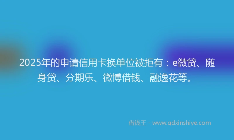 2025年的申请信用卡换单位被拒有：e微贷、随身贷、分期乐、微博借钱、融逸花等。