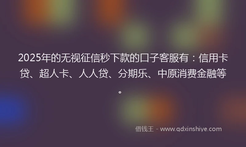 2025年的无视征信秒下款的口子客服有：信用卡贷、超人卡、人人贷、分期乐、中原消费金融等。