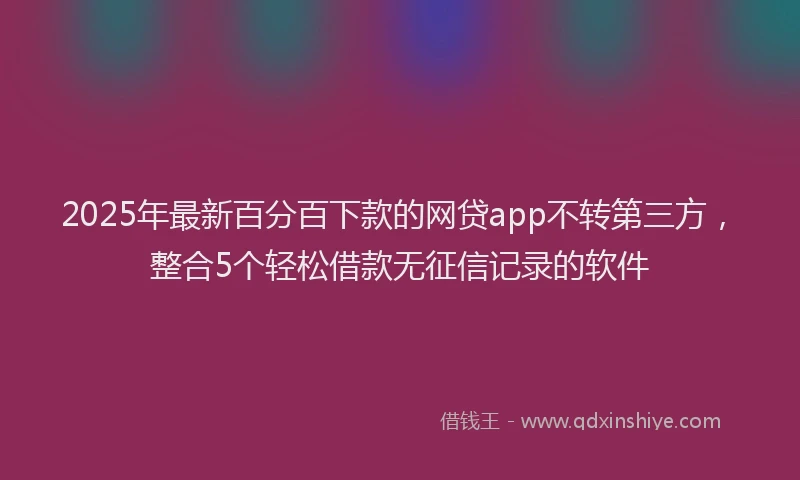 2025年最新百分百下款的网贷app不转第三方，整合5个轻松借款无征信记录的软件