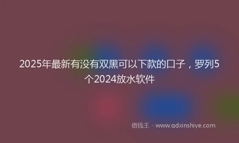 2025年最新有没有双黑可以下款的口子，罗列5个2024放水软件