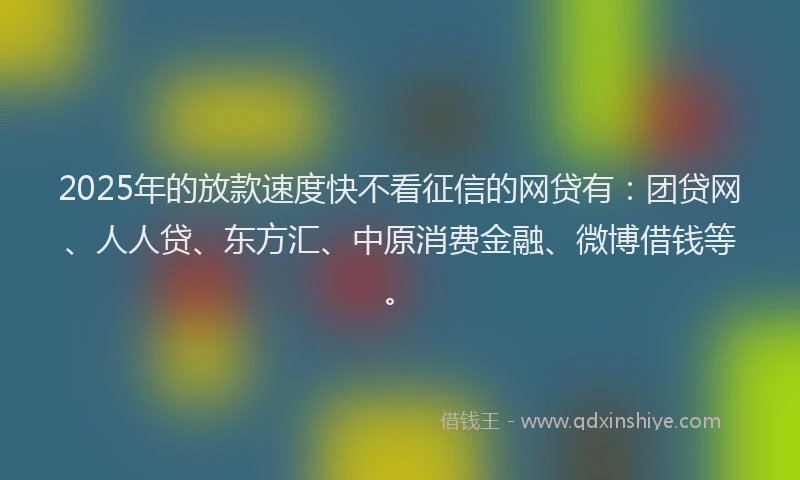 2025年的放款速度快不看征信的网贷有：团贷网、人人贷、东方汇、中原消费金融、微博借钱等。