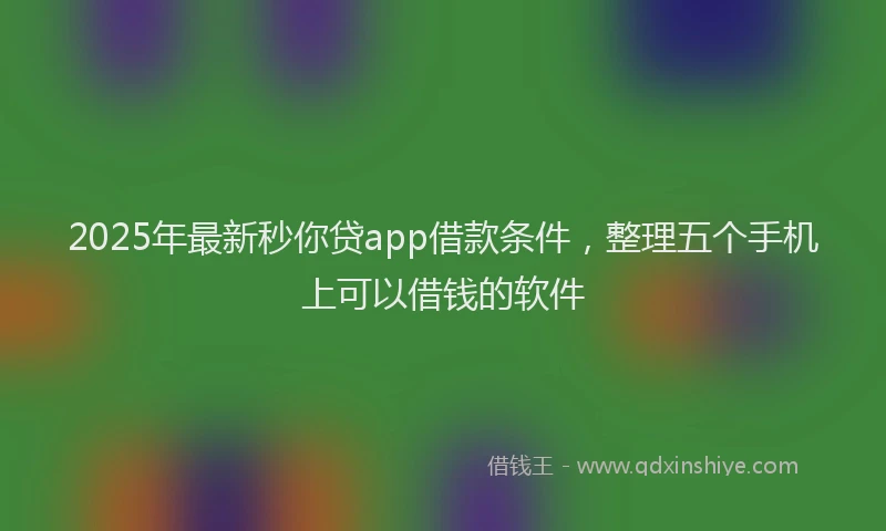 2025年最新秒你贷app借款条件，整理五个手机上可以借钱的软件