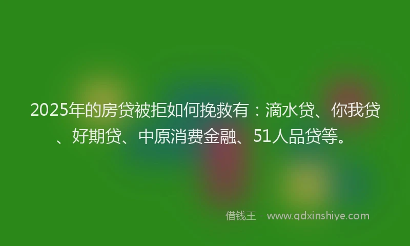 2025年的房贷被拒如何挽救有：滴水贷、你我贷、好期贷、中原消费金融、51人品贷等。