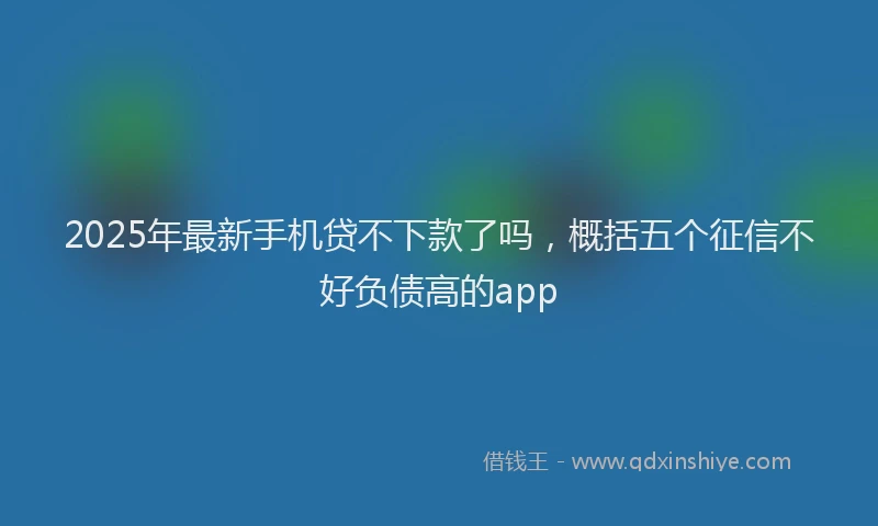 2025年最新手机贷不下款了吗，概括五个征信不好负债高的app