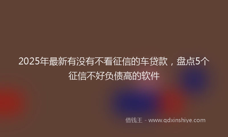 2025年最新有没有不看征信的车贷款，盘点5个征信不好负债高的软件