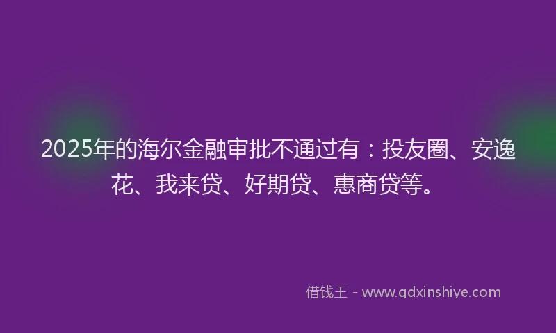 2025年的海尔金融审批不通过有：投友圈、安逸花、我来贷、好期贷、惠商贷等。