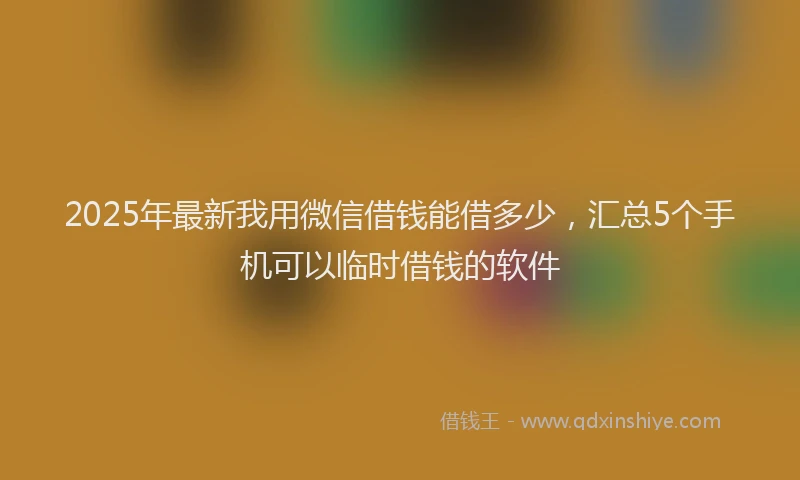 2025年最新我用微信借钱能借多少，汇总5个手机可以临时借钱的软件
