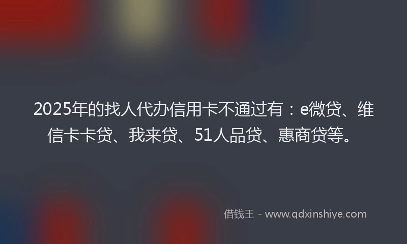 2025年的找人代办信用卡不通过有：e微贷、维信卡卡贷、我来贷、51人品贷、惠商贷等。