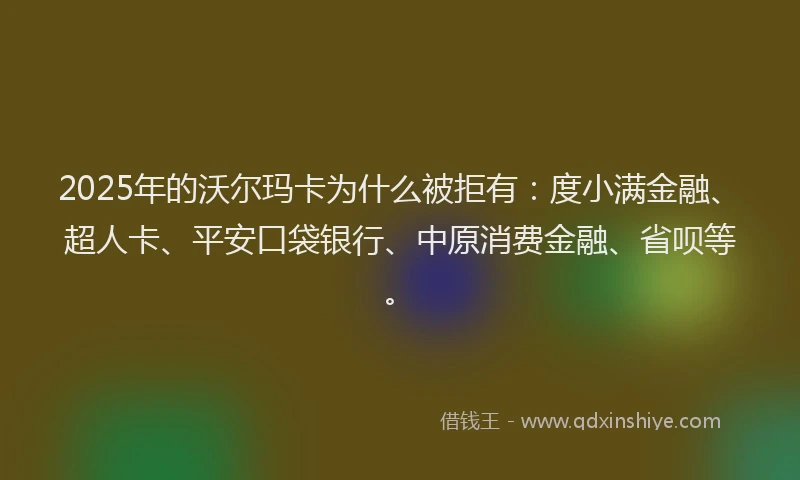 2025年的沃尔玛卡为什么被拒有：度小满金融、超人卡、平安口袋银行、中原消费金融、省呗等。