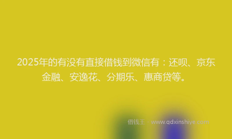2025年的有没有直接借钱到微信有：还呗、京东金融、安逸花、分期乐、惠商贷等。