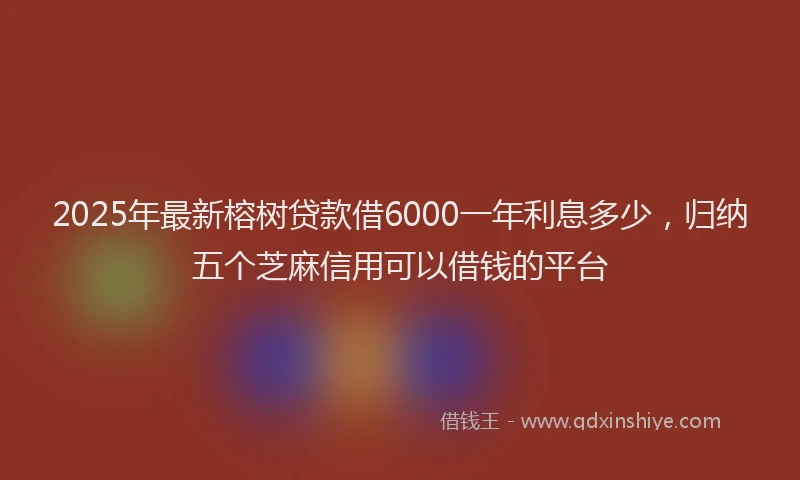 2025年最新榕树贷款借6000一年利息多少,归纳五个芝麻信用可以借钱的平台
