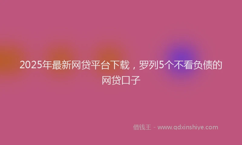 2025年最新网贷平台下载，罗列5个不看负债的网贷口子