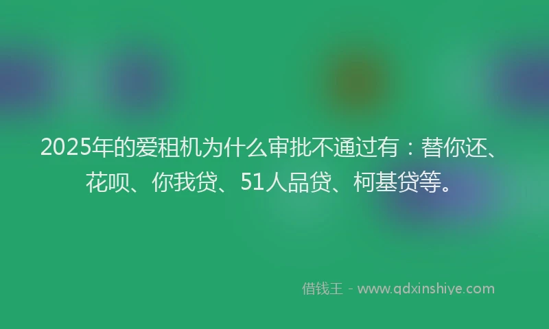 2025年的爱租机为什么审批不通过有：替你还、花呗、你我贷、51人品贷、柯基贷等。