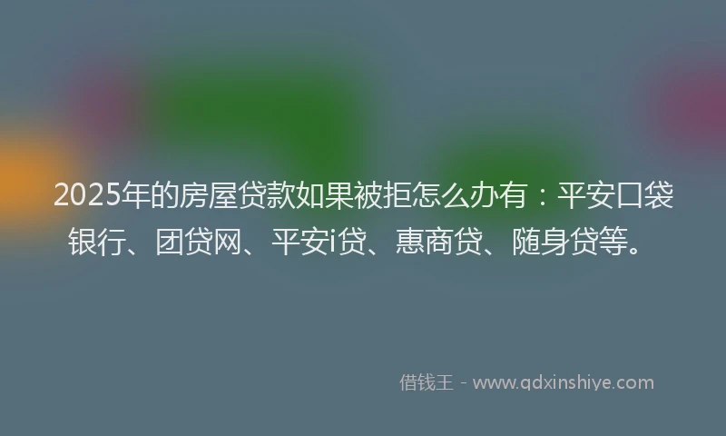 2025年的房屋贷款如果被拒怎么办有：平安口袋银行、团贷网、平安i贷、惠商贷、随身贷等。