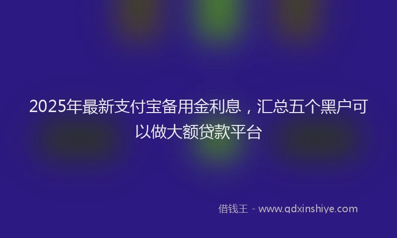 2025年最新支付宝备用金利息，汇总五个黑户可以做大额贷款平台