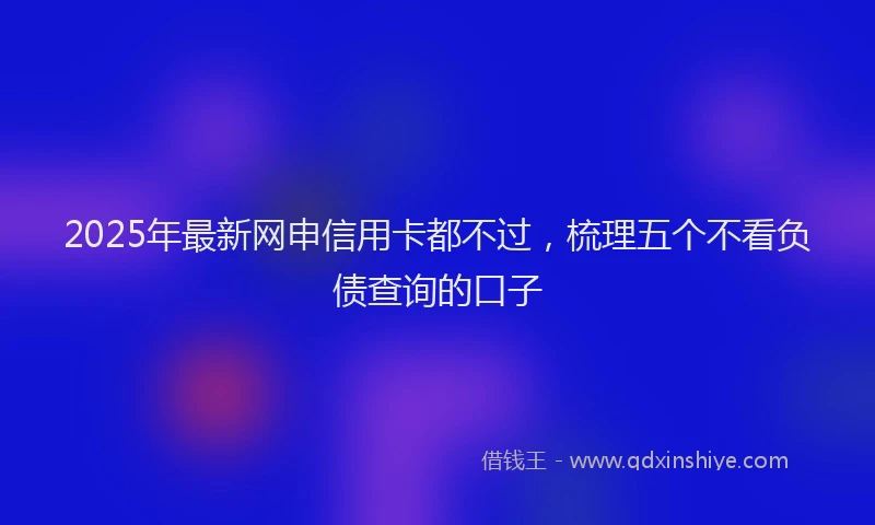 2025年最新网申信用卡都不过，梳理五个不看负债查询的口子