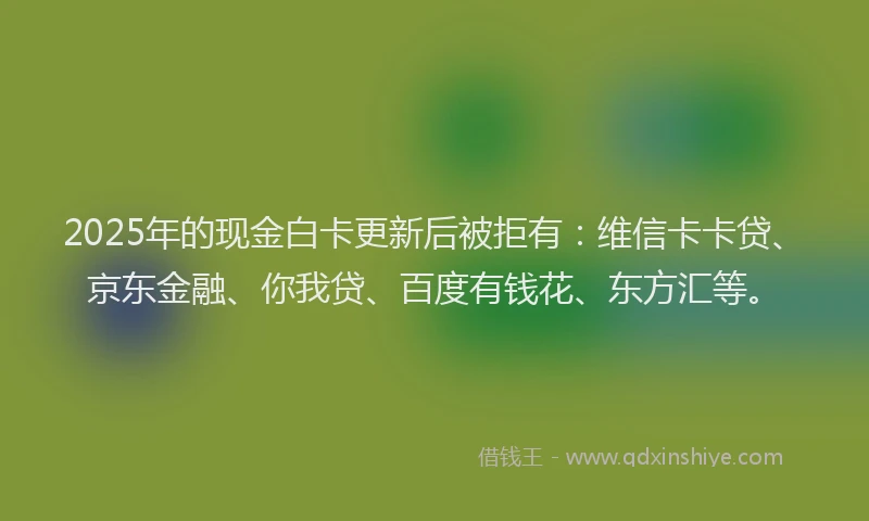 2025年的现金白卡更新后被拒有：维信卡卡贷、京东金融、你我贷、百度有钱花、东方汇等。