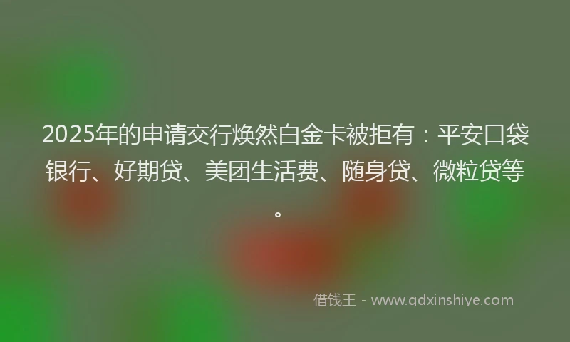 2025年的申请交行焕然白金卡被拒有：平安口袋银行、好期贷、美团生活费、随身贷、微粒贷等。