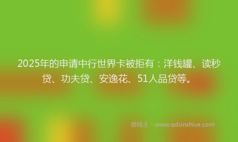 2025年的申请中行世界卡被拒有：洋钱罐、读秒贷、功夫贷、安逸花、51人品贷等。