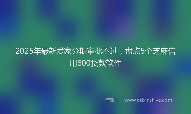 2025年最新爱家分期审批不过，盘点5个芝麻信用600贷款软件